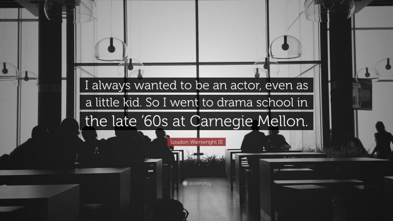 Loudon Wainwright III Quote: “I always wanted to be an actor, even as a little kid. So I went to drama school in the late ’60s at Carnegie Mellon.”