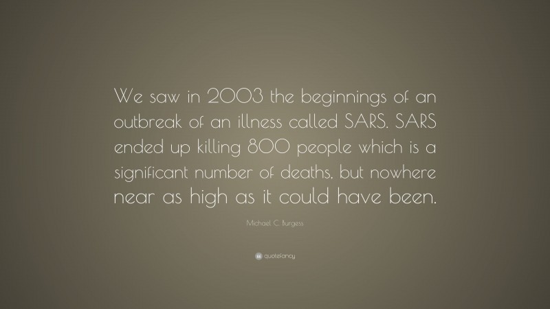 Michael C. Burgess Quote: “We saw in 2003 the beginnings of an outbreak of an illness called SARS. SARS ended up killing 800 people which is a significant number of deaths, but nowhere near as high as it could have been.”