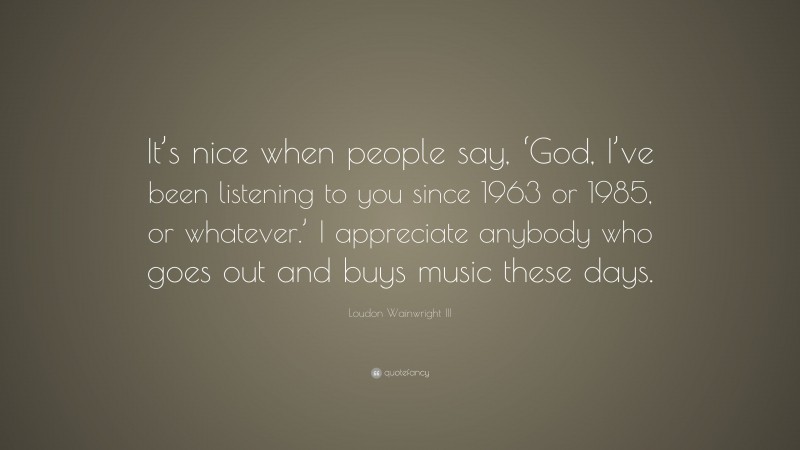 Loudon Wainwright III Quote: “It’s nice when people say, ‘God, I’ve been listening to you since 1963 or 1985, or whatever.’ I appreciate anybody who goes out and buys music these days.”