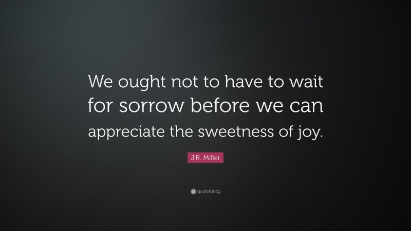 J.R. Miller Quote: “We ought not to have to wait for sorrow before we can appreciate the sweetness of joy.”