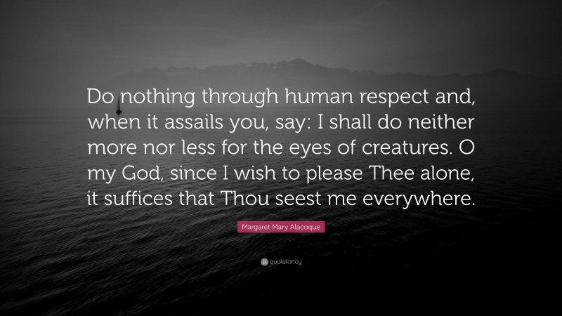 Margaret Mary Alacoque Quote: “Do nothing through human respect and, when it assails you, say: I shall do neither more nor less for the eyes of creatures. O my God, since I wish to please Thee alone, it suffices that Thou seest me everywhere.”