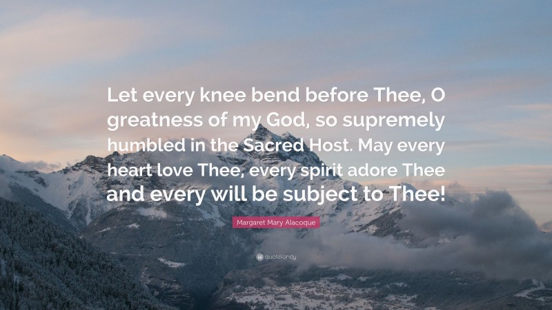 Margaret Mary Alacoque Quote: “Let every knee bend before Thee, O greatness of my God, so supremely humbled in the Sacred Host. May every heart love Thee, every spirit adore Thee and every will be subject to Thee!”