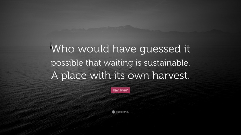 Kay Ryan Quote: “Who would have guessed it possible that waiting is sustainable. A place with its own harvest.”