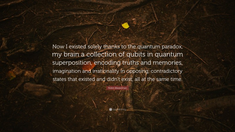 Robin Wasserman Quote: “Now I existed solely thanks to the quantum paradox, my brain a collection of qubits in quantum superposition, encoding truths and memories, imagination and irrationality in opposing, contradictory states that existed and didn’t exist, all at the same time.”