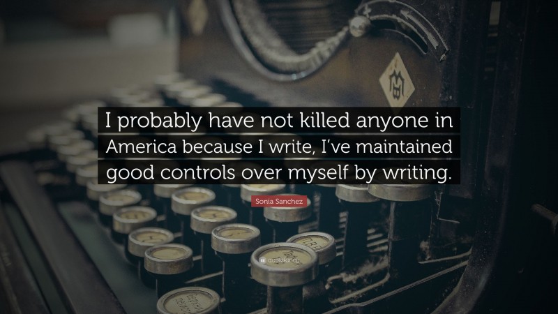 Sonia Sanchez Quote: “I probably have not killed anyone in America because I write, I’ve maintained good controls over myself by writing.”