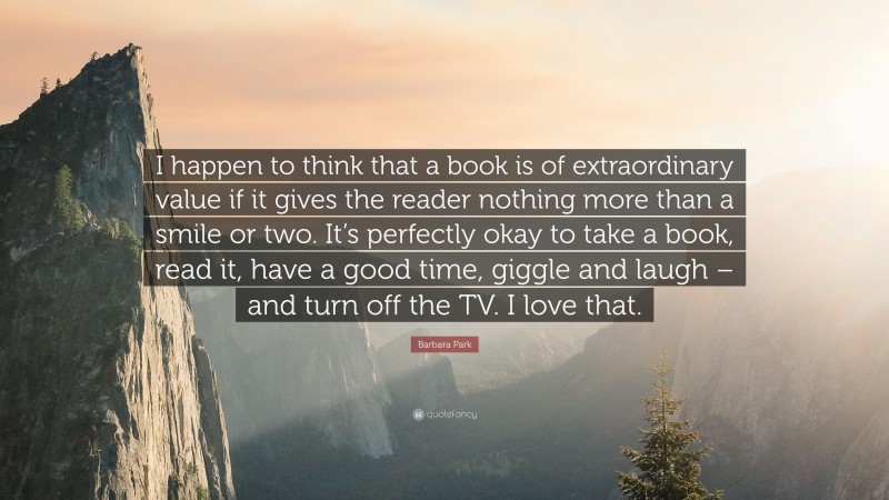 Barbara Park Quote: “I happen to think that a book is of extraordinary value if it gives the reader nothing more than a smile or two. It’s perfectly okay to take a book, read it, have a good time, giggle and laugh – and turn off the TV. I love that.”
