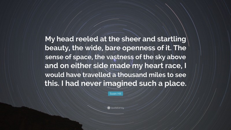 Susan Hill Quote: “My head reeled at the sheer and startling beauty, the wide, bare openness of it. The sense of space, the vastness of the sky above and on either side made my heart race, I would have travelled a thousand miles to see this. I had never imagined such a place.”