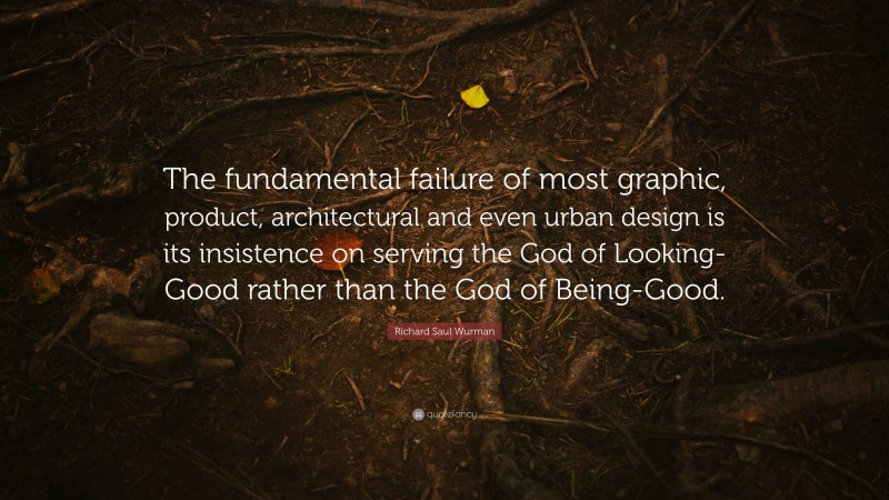 Richard Saul Wurman Quote: “The fundamental failure of most graphic, product, architectural and even urban design is its insistence on serving the God of Looking-Good rather than the God of Being-Good.”