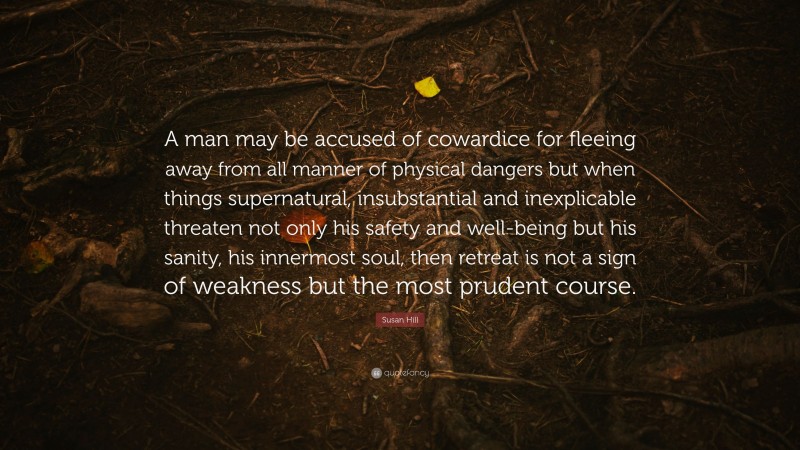 Susan Hill Quote: “A man may be accused of cowardice for fleeing away from all manner of physical dangers but when things supernatural, insubstantial and inexplicable threaten not only his safety and well-being but his sanity, his innermost soul, then retreat is not a sign of weakness but the most prudent course.”