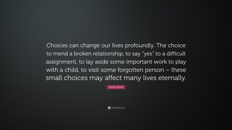 Gloria Gaither Quote: “Choices can change our lives profoundly. The choice to mend a broken relationship, to say “yes” to a difficult assignment, to lay aside some important work to play with a child, to visit some forgotten person – these small choices may affect many lives eternally.”