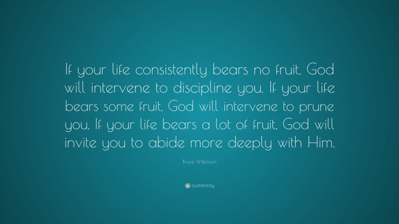 Bruce Wilkinson Quote: “If your life consistently bears no fruit, God will intervene to discipline you. If your life bears some fruit, God will intervene to prune you. If your life bears a lot of fruit, God will invite you to abide more deeply with Him.”