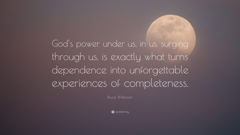 Bruce Wilkinson Quote: “God’s power under us, in us, surging through us, is exactly what turns dependence into unforgettable experiences of completeness.”