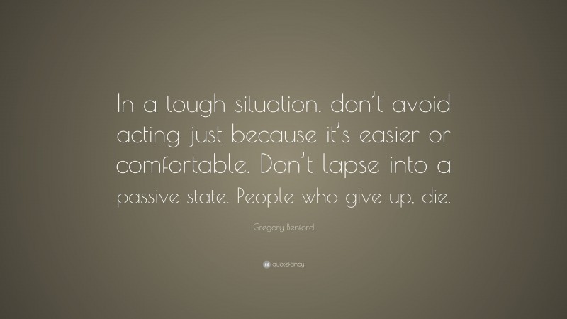 Gregory Benford Quote: “In a tough situation, don’t avoid acting just because it’s easier or comfortable. Don’t lapse into a passive state. People who give up, die.”