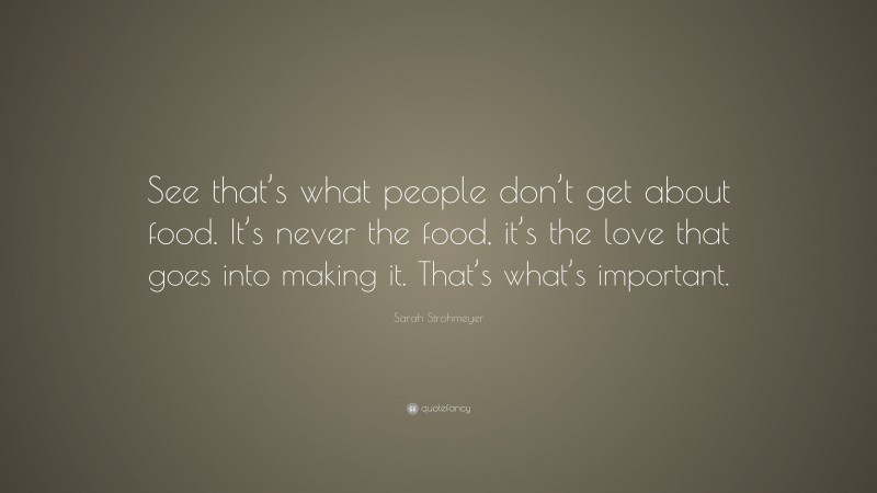 Sarah Strohmeyer Quote: “See that’s what people don’t get about food. It’s never the food, it’s the love that goes into making it. That’s what’s important.”