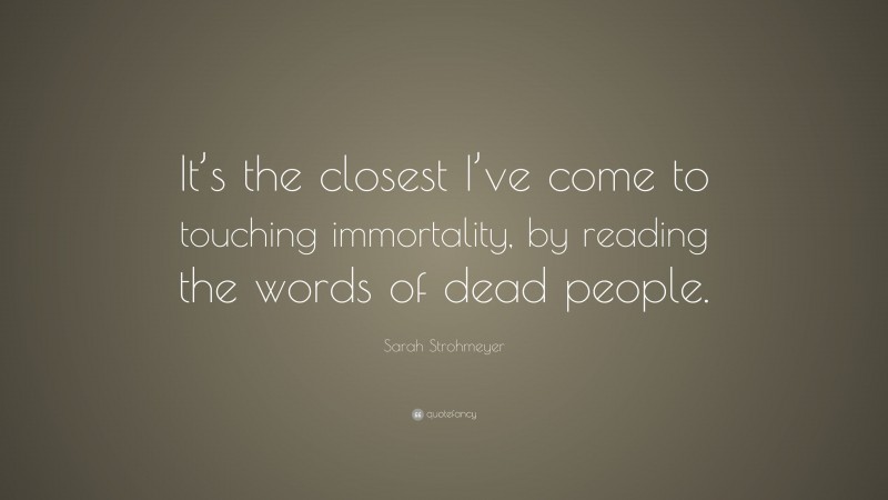 Sarah Strohmeyer Quote: “It’s the closest I’ve come to touching immortality, by reading the words of dead people.”