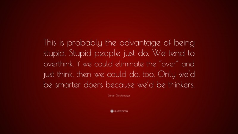 Sarah Strohmeyer Quote: “This is probably the advantage of being stupid. Stupid people just do. We tend to overthink. If we could eliminate the “over” and just think, then we could do, too. Only we’d be smarter doers because we’d be thinkers.”
