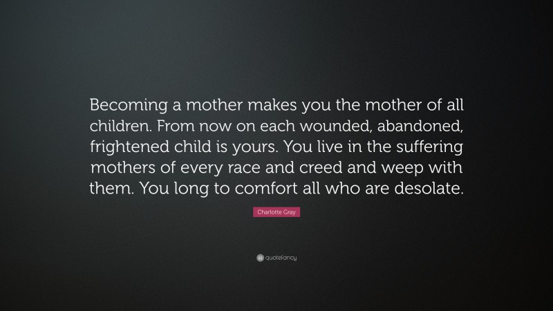 Charlotte Gray Quote: “Becoming a mother makes you the mother of all children. From now on each wounded, abandoned, frightened child is yours. You live in the suffering mothers of every race and creed and weep with them. You long to comfort all who are desolate.”
