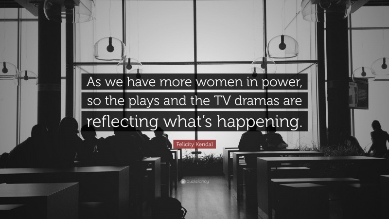 Felicity Kendal Quote: “As we have more women in power, so the plays and the TV dramas are reflecting what’s happening.”