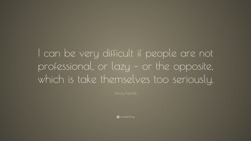 Felicity Kendal Quote: “I can be very difficult if people are not professional, or lazy – or the opposite, which is take themselves too seriously.”