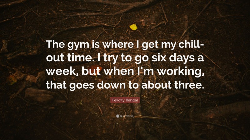 Felicity Kendal Quote: “The gym is where I get my chill-out time. I try to go six days a week, but when I’m working, that goes down to about three.”