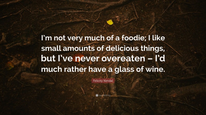 Felicity Kendal Quote: “I’m not very much of a foodie; I like small amounts of delicious things, but I’ve never overeaten – I’d much rather have a glass of wine.”