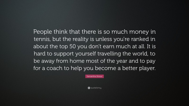 Samantha Stosur Quote: “People think that there is so much money in tennis, but the reality is unless you’re ranked in about the top 50 you don’t earn much at all. It is hard to support yourself travelling the world, to be away from home most of the year and to pay for a coach to help you become a better player.”