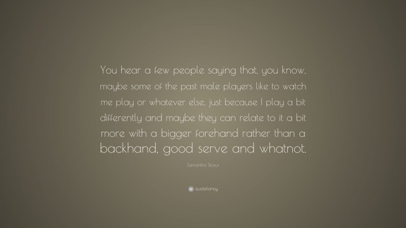 Samantha Stosur Quote: “You hear a few people saying that, you know, maybe some of the past male players like to watch me play or whatever else, just because I play a bit differently and maybe they can relate to it a bit more with a bigger forehand rather than a backhand, good serve and whatnot.”
