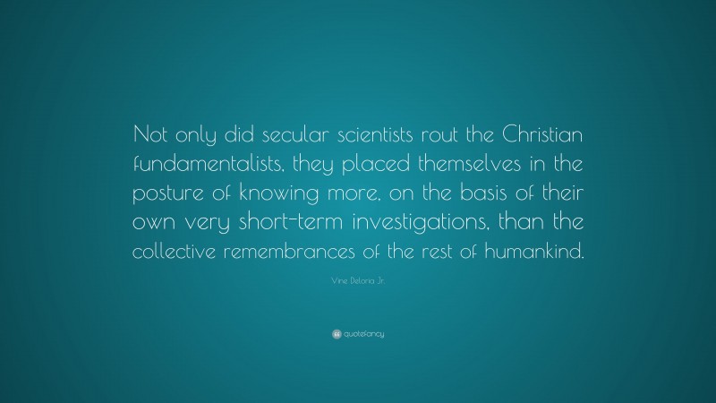 Vine Deloria Jr. Quote: “Not only did secular scientists rout the Christian fundamentalists, they placed themselves in the posture of knowing more, on the basis of their own very short-term investigations, than the collective remembrances of the rest of humankind.”