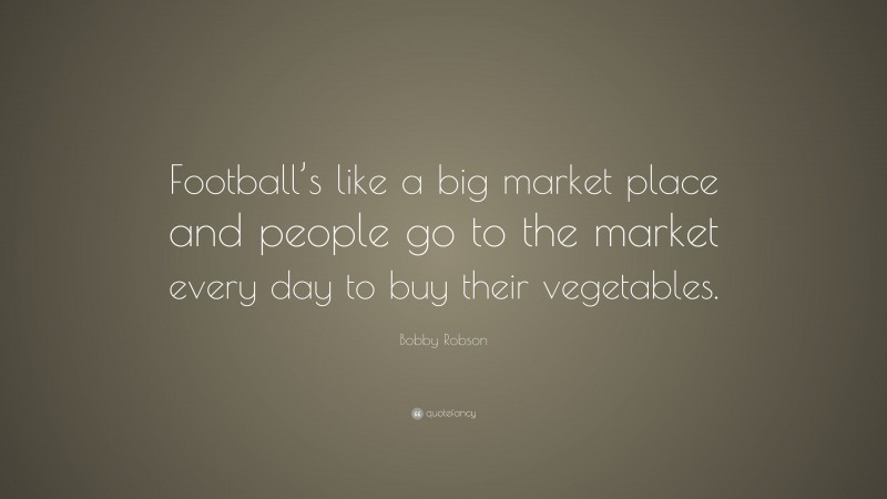 Bobby Robson Quote: “Football’s like a big market place and people go to the market every day to buy their vegetables.”