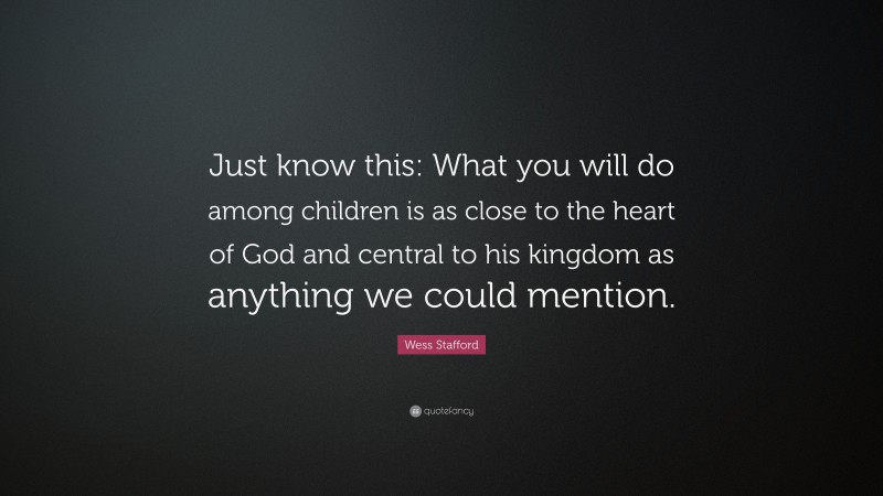 Wess Stafford Quote: “Just know this: What you will do among children is as close to the heart of God and central to his kingdom as anything we could mention.”