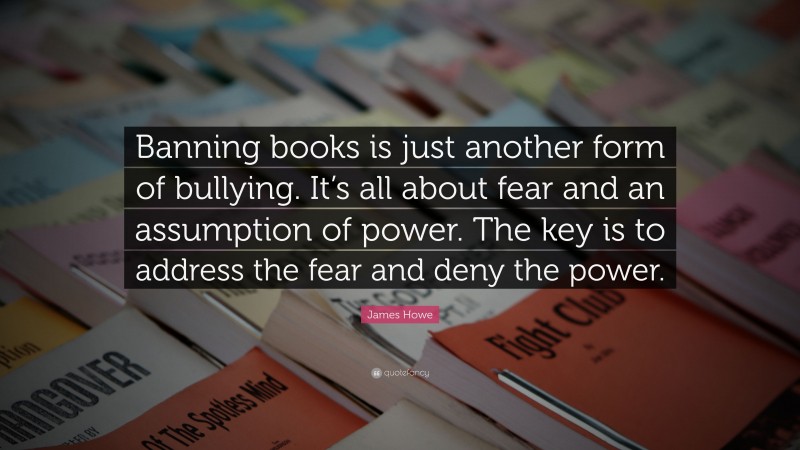 James Howe Quote: “Banning books is just another form of bullying. It’s all about fear and an assumption of power. The key is to address the fear and deny the power.”