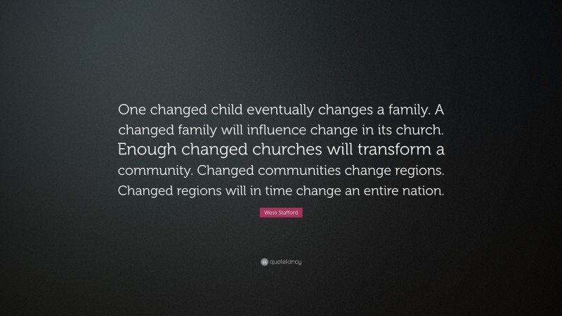 Wess Stafford Quote: “One changed child eventually changes a family. A changed family will influence change in its church. Enough changed churches will transform a community. Changed communities change regions. Changed regions will in time change an entire nation.”