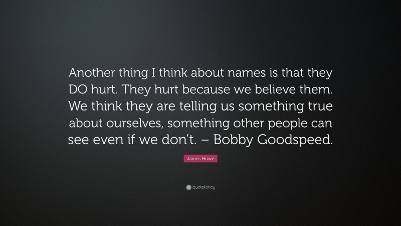 James Howe Quote: “Another thing I think about names is that they DO hurt. They hurt because we believe them. We think they are telling us something true about ourselves, something other people can see even if we don’t. – Bobby Goodspeed.”