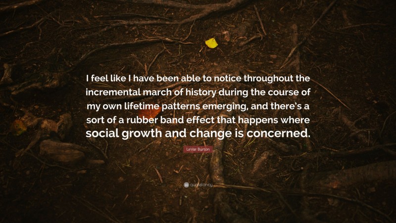 LeVar Burton Quote: “I feel like I have been able to notice throughout the incremental march of history during the course of my own lifetime patterns emerging, and there’s a sort of a rubber band effect that happens where social growth and change is concerned.”