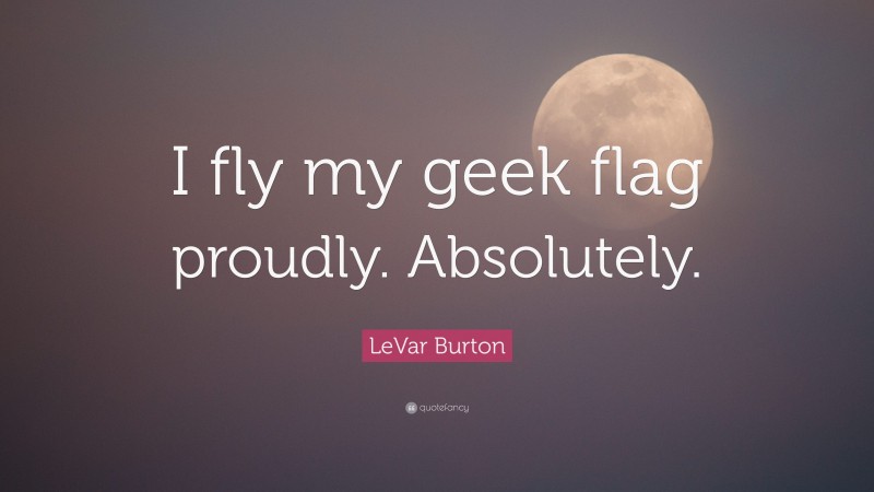 LeVar Burton Quote: “I fly my geek flag proudly. Absolutely.”