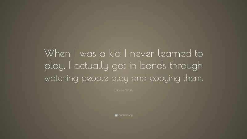 Charlie Watts Quote: “When I was a kid I never learned to play. I actually got in bands through watching people play and copying them.”
