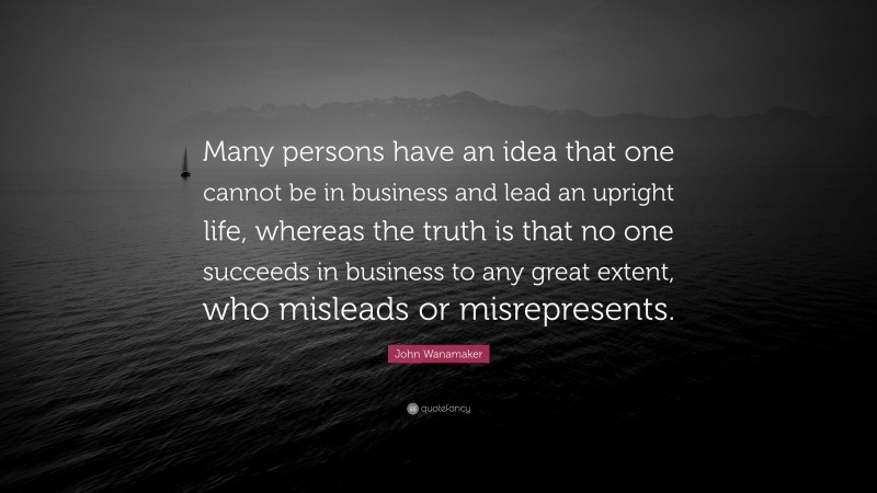 John Wanamaker Quote: “Many persons have an idea that one cannot be in business and lead an upright life, whereas the truth is that no one succeeds in business to any great extent, who misleads or misrepresents.”