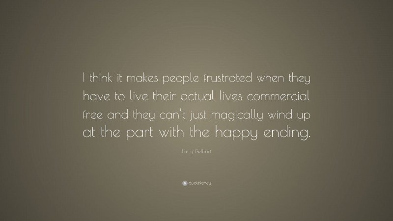 Larry Gelbart Quote: “I think it makes people frustrated when they have to live their actual lives commercial free and they can’t just magically wind up at the part with the happy ending.”