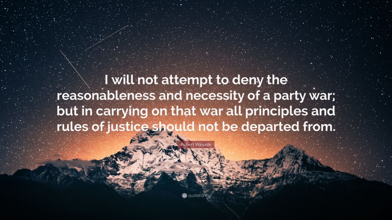 Robert Walpole Quote: “I will not attempt to deny the reasonableness and necessity of a party war; but in carrying on that war all principles and rules of justice should not be departed from.”