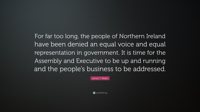 James T. Walsh Quote: “For far too long, the people of Northern Ireland have been denied an equal voice and equal representation in government. It is time for the Assembly and Executive to be up and running and the people’s business to be addressed.”