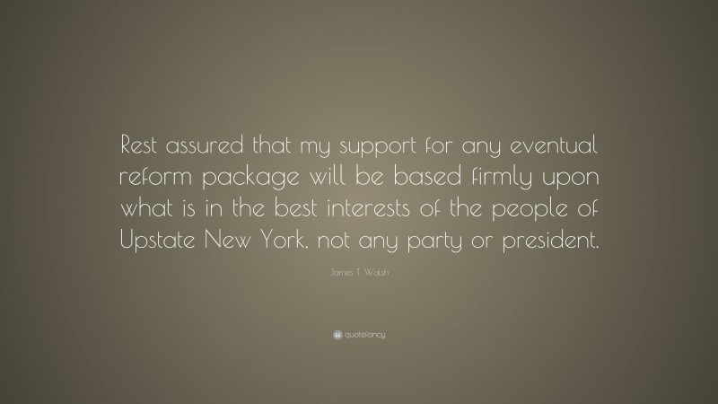 James T. Walsh Quote: “Rest assured that my support for any eventual reform package will be based firmly upon what is in the best interests of the people of Upstate New York, not any party or president.”
