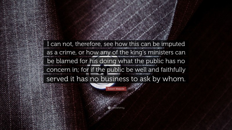 Robert Walpole Quote: “I can not, therefore, see how this can be imputed as a crime, or how any of the king’s ministers can be blamed for his doing what the public has no concern in; for if the public be well and faithfully served it has no business to ask by whom.”