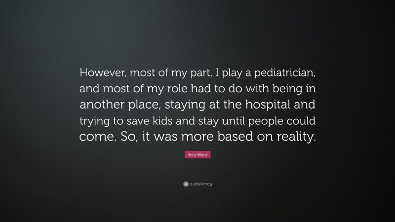 Sela Ward Quote: “However, most of my part, I play a pediatrician, and most of my role had to do with being in another place, staying at the hospital and trying to save kids and stay until people could come. So, it was more based on reality.”
