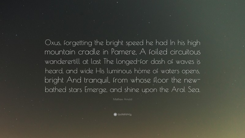 Matthew Arnold Quote: “Oxus, forgetting the bright speed he had In his high mountain cradle in Pamere, A foiled circuitous wanderertill at last The longed-for dash of waves is heard, and wide His luminous home of waters opens, bright And tranquil, from whose floor the new-bathed stars Emerge, and shine upon the Aral Sea.”