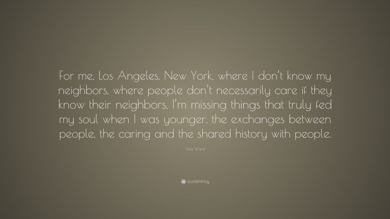 Sela Ward Quote: “For me, Los Angeles, New York, where I don’t know my neighbors, where people don’t necessarily care if they know their neighbors, I’m missing things that truly fed my soul when I was younger, the exchanges between people, the caring and the shared history with people.”
