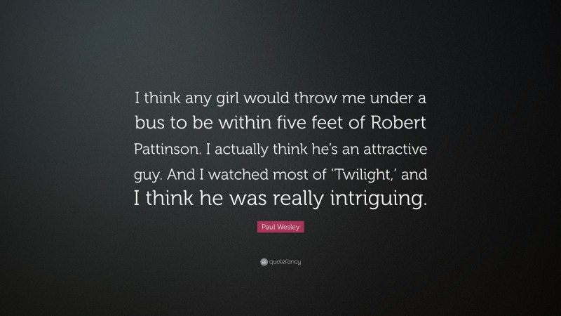 Paul Wesley Quote: “I think any girl would throw me under a bus to be within five feet of Robert Pattinson. I actually think he’s an attractive guy. And I watched most of ‘Twilight,’ and I think he was really intriguing.”