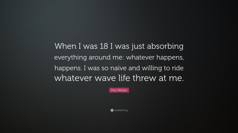 Paul Wesley Quote: “When I was 18 I was just absorbing everything around me: whatever happens, happens. I was so naive and willing to ride whatever wave life threw at me.”