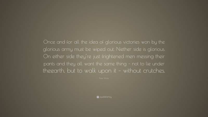 Peter Weiss Quote: “Once and for all the idea of glorious victories won by the glorious army must be wiped out. Niether side is glorious. On either side they’re just frightened men messing their pants and they all want the same thing – not to lie under theearth, but to walk upon it – without crutches.”