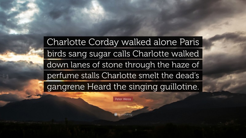 Peter Weiss Quote: “Charlotte Corday walked alone Paris birds sang sugar calls Charlotte walked down lanes of stone through the haze of perfume stalls Charlotte smelt the dead’s gangrene Heard the singing guillotine.”