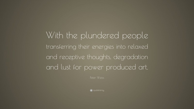Peter Weiss Quote: “With the plundered people transferring their energies into relaxed and receptive thoughts, degradation and lust for power produced art.”